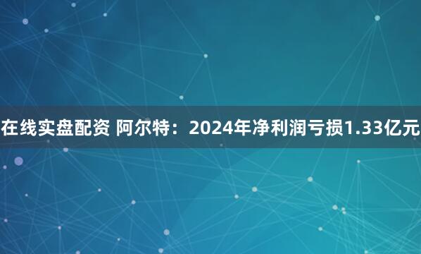 在线实盘配资 阿尔特：2024年净利润亏损1.33亿元