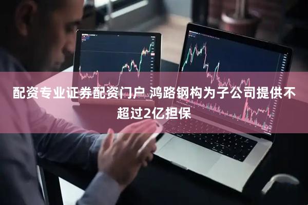 配资专业证券配资门户 鸿路钢构为子公司提供不超过2亿担保