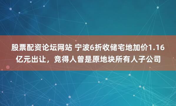 股票配资论坛网站 宁波6折收储宅地加价1.16亿元出让，竞得人曾是原地块所有人子公司