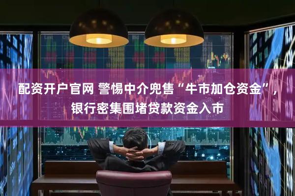 配资开户官网 警惕中介兜售“牛市加仓资金”，银行密集围堵贷款资金入市