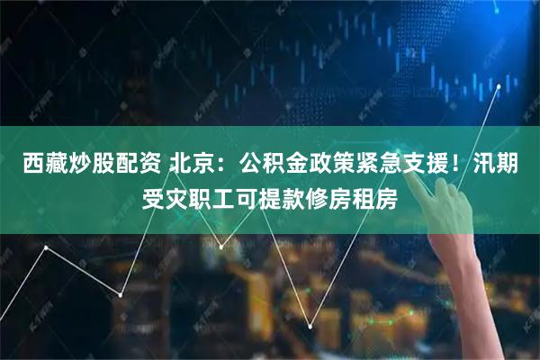西藏炒股配资 北京：公积金政策紧急支援！汛期受灾职工可提款修房租房