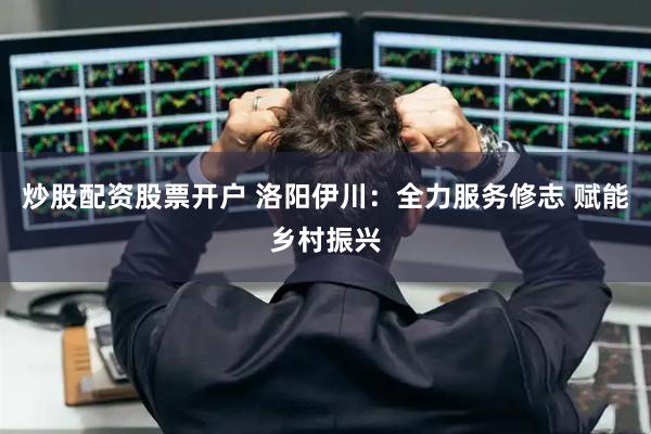炒股配资股票开户 洛阳伊川：全力服务修志 赋能乡村振兴