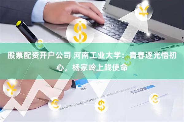 股票配资开户公司 河南工业大学：青春逐光悟初心，杨家岭上践使命