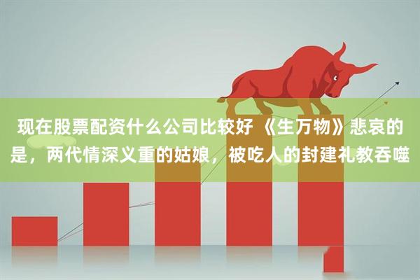 现在股票配资什么公司比较好 《生万物》悲哀的是，两代情深义重的姑娘，被吃人的封建礼教吞噬