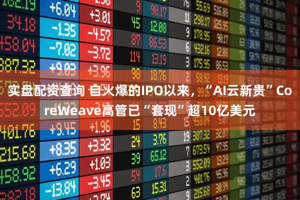 实盘配资查询 自火爆的IPO以来，“AI云新贵”CoreWeave高管已“套现”超10亿美元
