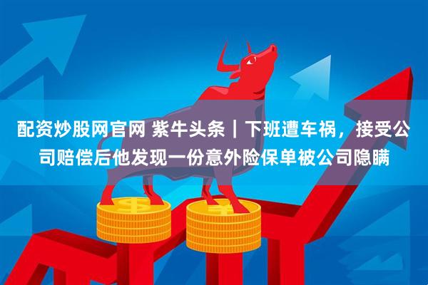 配资炒股网官网 紫牛头条｜下班遭车祸，接受公司赔偿后他发现一份意外险保单被公司隐瞒