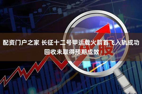 配资门户之家 长征十二号甲运载火箭首飞入轨成功 回收未取得预期成效