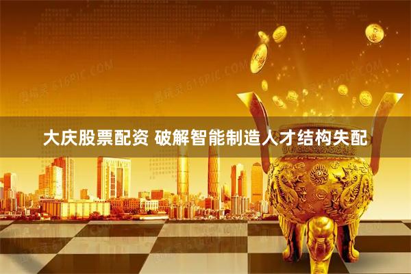大庆股票配资 破解智能制造人才结构失配