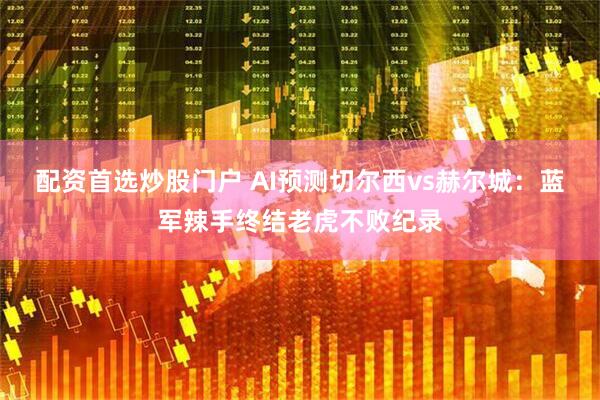 配资首选炒股门户 AI预测切尔西vs赫尔城：蓝军辣手终结老虎不败纪录