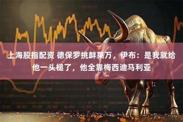 上海股指配资 德保罗挑衅莱万，伊布：是我就给他一头槌了，他全靠梅西迪马利亚